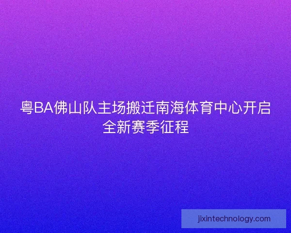 粤BA佛山队主场搬迁南海体育中心开启全新赛季征程
