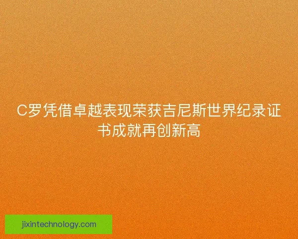 C罗凭借卓越表现荣获吉尼斯世界纪录证书成就再创新高