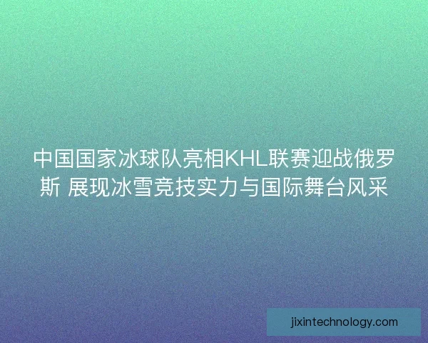 中国国家冰球队亮相KHL联赛迎战俄罗斯 展现冰雪竞技实力与国际舞台风采