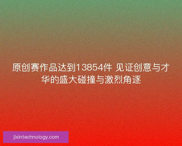 原创赛作品达到13854件 见证创意与才华的盛大碰撞与激烈角逐