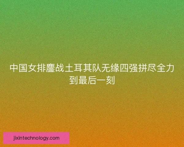 中国女排鏖战土耳其队无缘四强拼尽全力到最后一刻