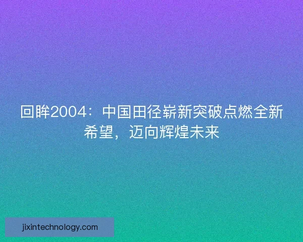 回眸2004：中国田径崭新突破点燃全新希望，迈向辉煌未来