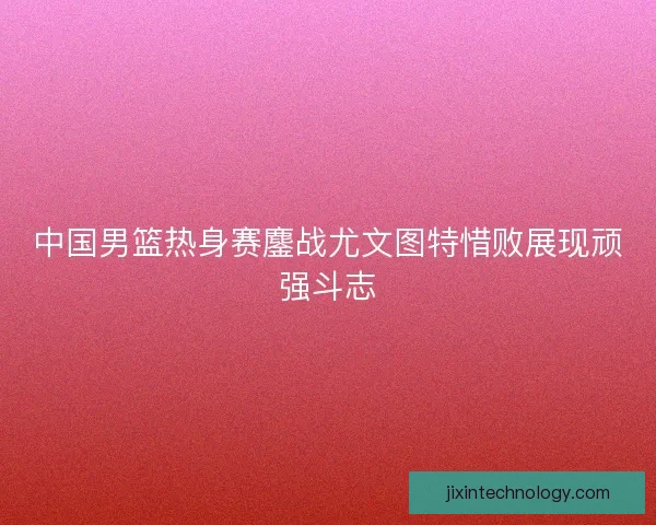 中国男篮热身赛鏖战尤文图特惜败展现顽强斗志